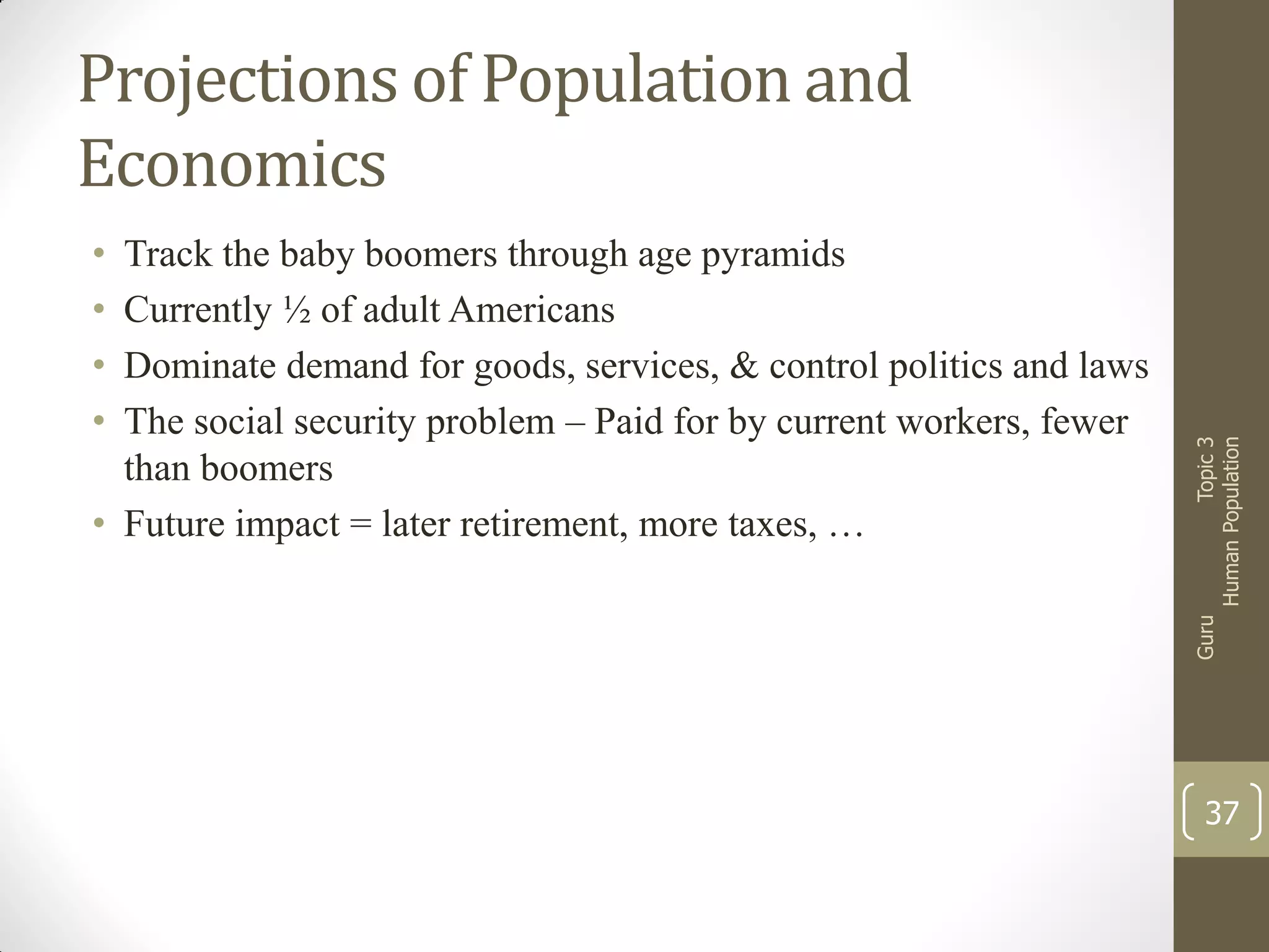 Track the baby boomers through age pyramids
Currently ½ of adult Americans
Dominate demand for goods, services, & control politics and laws
The social security problem – Paid for by current workers, fewer
than boomers
• Future impact = later retirement, more taxes, …

Guru

•
•
•
•

Topic 3
Human Population

Projections of Population and
Economics

37

 