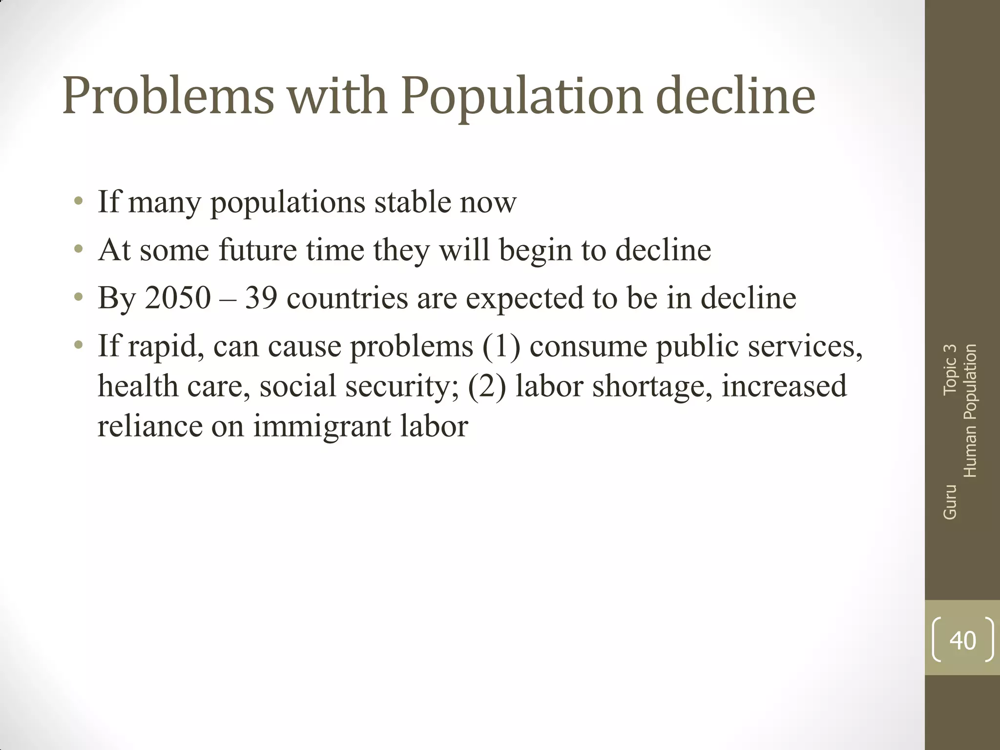 If many populations stable now
At some future time they will begin to decline
By 2050 – 39 countries are expected to be in decline
If rapid, can cause problems (1) consume public services,
health care, social security; (2) labor shortage, increased
reliance on immigrant labor

Guru

•
•
•
•

Topic 3
Human Population

Problems with Population decline

40

 