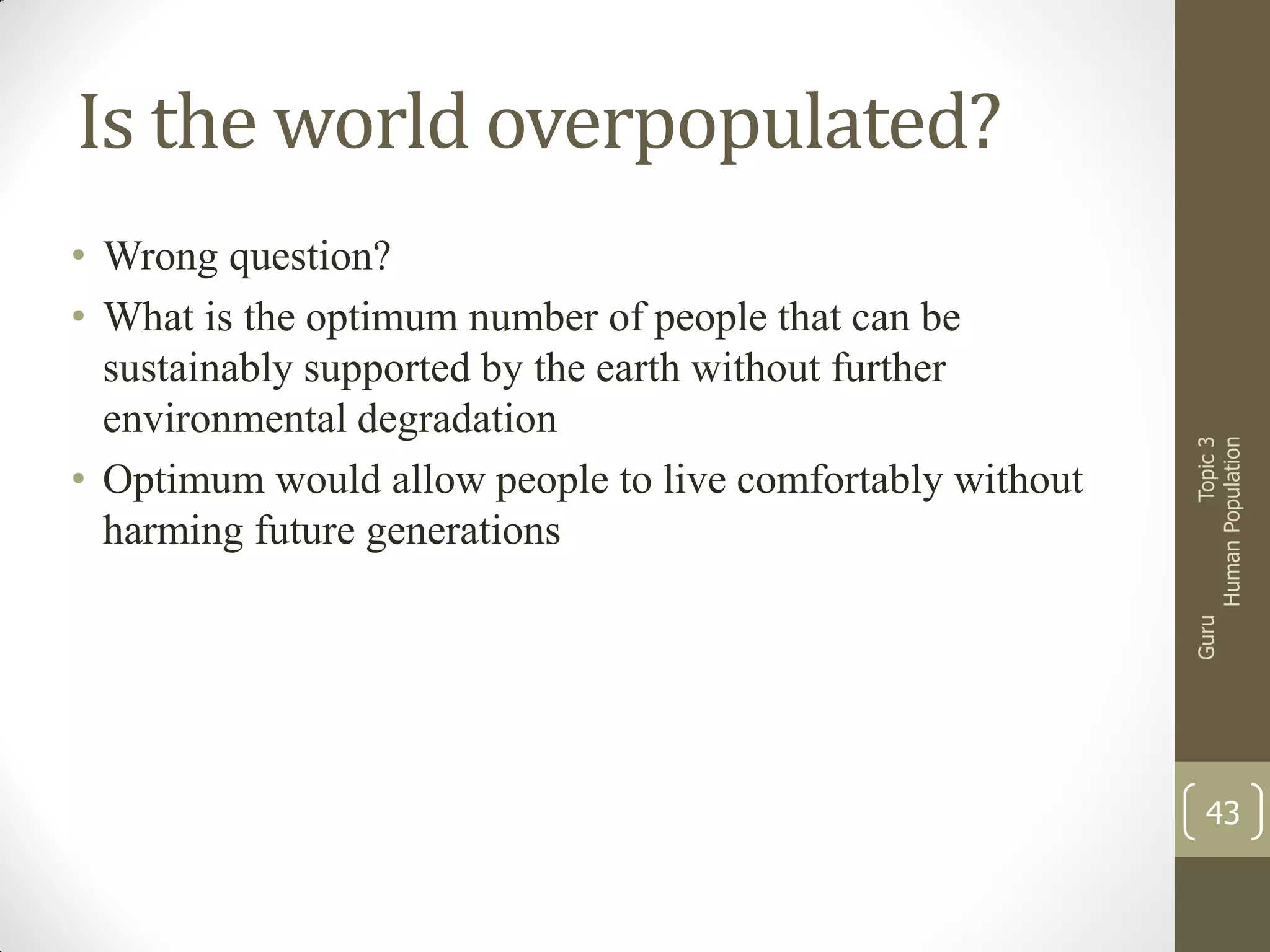 Guru

• Wrong question?
• What is the optimum number of people that can be
sustainably supported by the earth without further
environmental degradation
• Optimum would allow people to live comfortably without
harming future generations

Topic 3
Human Population

Is the world overpopulated?

43

 