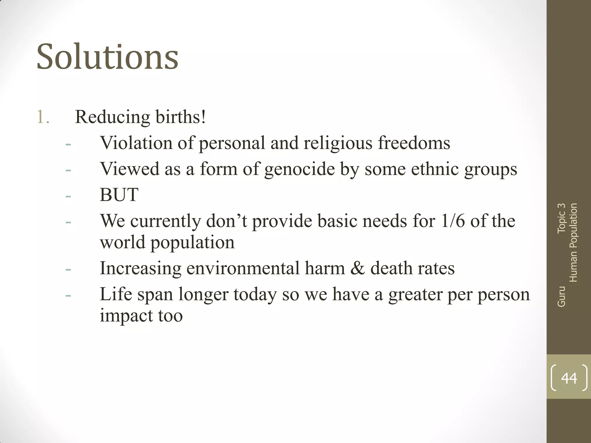Reducing births!
- Violation of personal and religious freedoms
- Viewed as a form of genocide by some ethnic groups
- BUT
- We currently don’t provide basic needs for 1/6 of the
world population
- Increasing environmental harm & death rates
- Life span longer today so we have a greater per person
impact too

Guru

1.

Topic 3
Human Population

Solutions

44

 