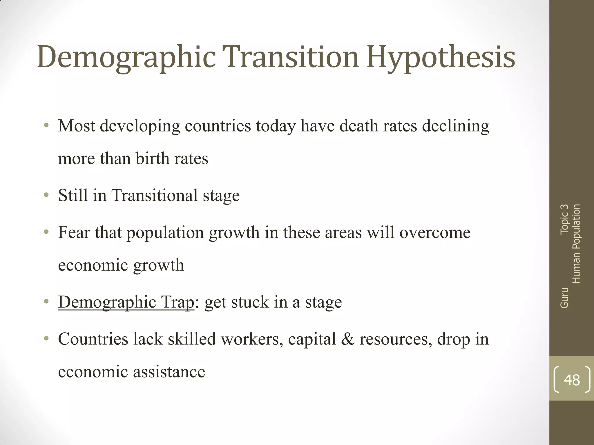 Demographic Transition Hypothesis
• Most developing countries today have death rates declining

• Fear that population growth in these areas will overcome

economic growth
• Demographic Trap: get stuck in a stage

Guru

• Still in Transitional stage

Topic 3
Human Population

more than birth rates

• Countries lack skilled workers, capital & resources, drop in
economic assistance

48

 