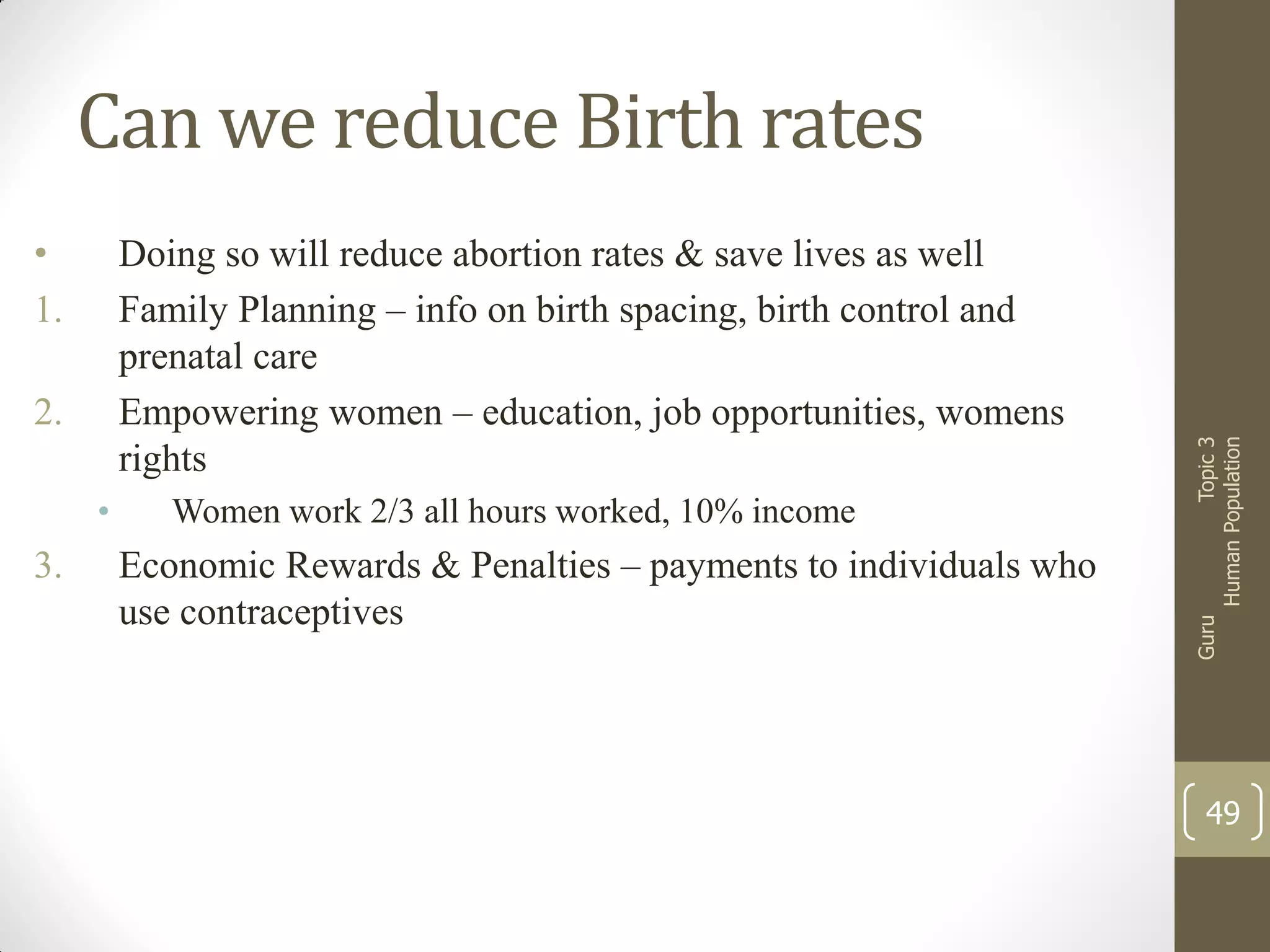 Doing so will reduce abortion rates & save lives as well
Family Planning – info on birth spacing, birth control and
prenatal care
Empowering women – education, job opportunities, womens
rights

2.
•

3.

Women work 2/3 all hours worked, 10% income

Economic Rewards & Penalties – payments to individuals who
use contraceptives

Guru

•
1.

Topic 3
Human Population

Can we reduce Birth rates

49

 
