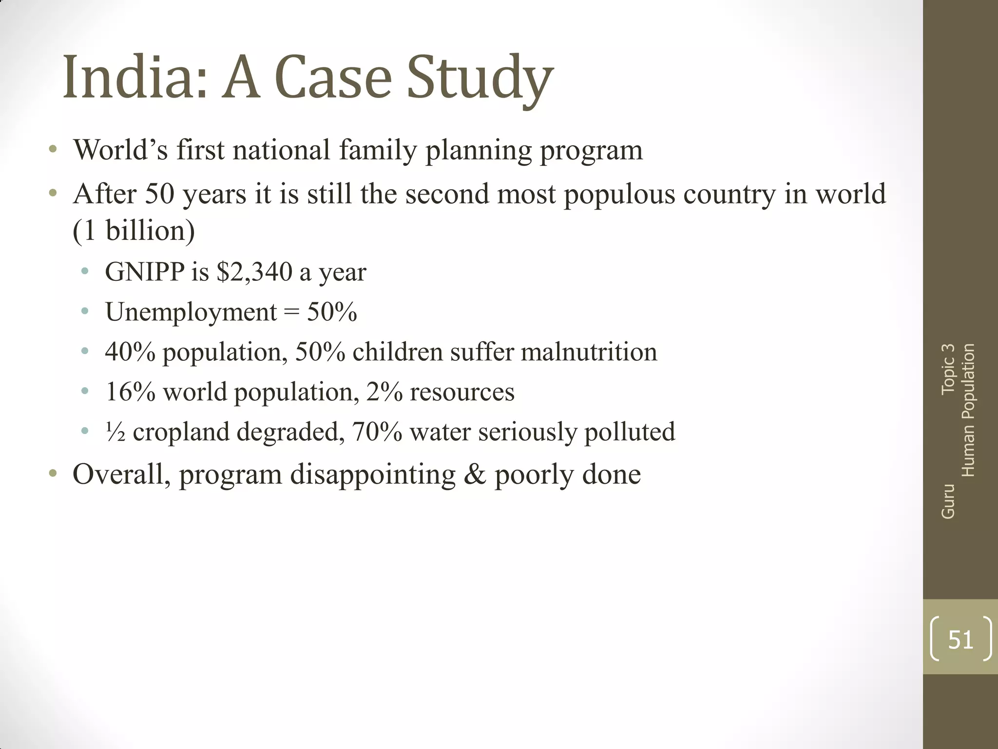 India: A Case Study
GNIPP is $2,340 a year
Unemployment = 50%
40% population, 50% children suffer malnutrition
16% world population, 2% resources
½ cropland degraded, 70% water seriously polluted

• Overall, program disappointing & poorly done

Guru

•
•
•
•
•

Topic 3
Human Population

• World’s first national family planning program
• After 50 years it is still the second most populous country in world
(1 billion)

51

 