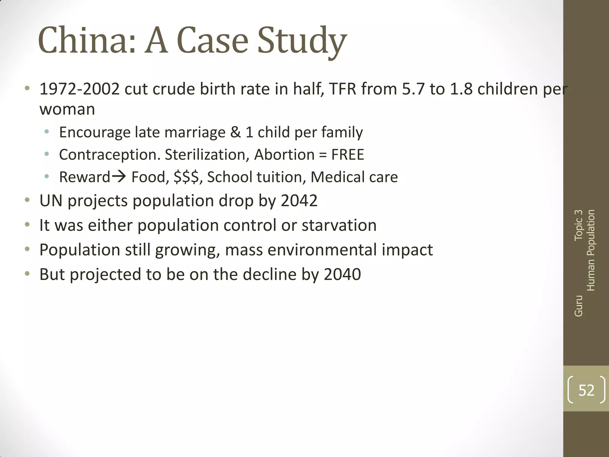 China: A Case Study
• 1972-2002 cut crude birth rate in half, TFR from 5.7 to 1.8 children per
woman

UN projects population drop by 2042
It was either population control or starvation
Population still growing, mass environmental impact
But projected to be on the decline by 2040

Guru

•
•
•
•

Topic 3
Human Population

• Encourage late marriage & 1 child per family
• Contraception. Sterilization, Abortion = FREE
• Reward Food, $$$, School tuition, Medical care

52

 