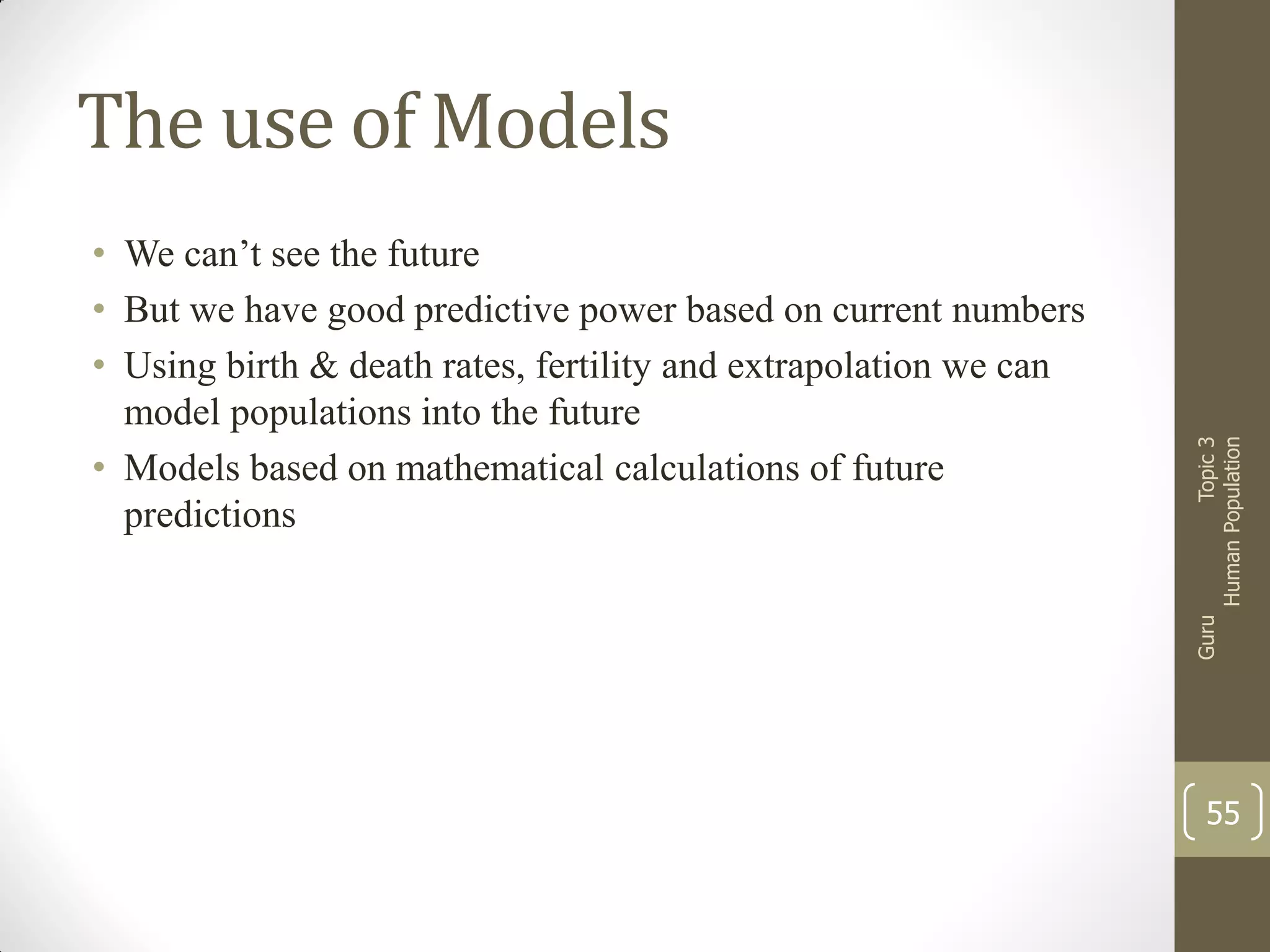 Guru

• We can’t see the future
• But we have good predictive power based on current numbers
• Using birth & death rates, fertility and extrapolation we can
model populations into the future
• Models based on mathematical calculations of future
predictions

Topic 3
Human Population

The use of Models

55

 