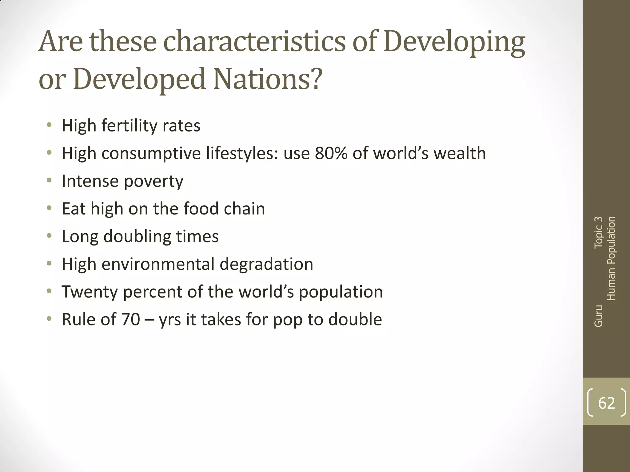 High fertility rates
High consumptive lifestyles: use 80% of world’s wealth
Intense poverty
Eat high on the food chain
Long doubling times
High environmental degradation
Twenty percent of the world’s population
Rule of 70 – yrs it takes for pop to double

Guru

•
•
•
•
•
•
•
•

Topic 3
Human Population

Are these characteristics of Developing
or Developed Nations?

62

 
