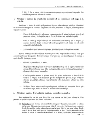 ACTIVIDADES EN EL MEDIO NATURAL

S, W y E. En su borde y de forma continua quedan representados los grados, los
cuales nos permiten orientar el rumbo.
4.

Métodos y técnicas de orientación mediante el uso combinado del mapa y la
brújula.

Teniendo el punto de salida y el punto de llegada sobre el mapa y quiero saber cual
es la dirección a seguir en cuanto a los grados, es decir, mediante la brújula, debo seguir los
siguientes pasos:
-

Pongo la brújula sobre el mapa, concretamente el lateral uniendo con él, el
punto de salida y de llegada, con la flecha de dirección hacia la llegada.

-

Giro el limbo y hago coincidir los meridianos del mapa y de la brújula, y
además también hago coincidir el norte geográfico del mapa con el norte
geográfico de la brújula.

-

Levanto la brújula y miro los grados, yendo al punto de llegada a rumbo.

Pero si no tengo mi ubicación en el mapa, pues debo emplear el método de cruz, que
consiste en buscar dos puntos de referencia en el terreno que los identifique en el mapa y a
partir de ahí, sigo estos pasos:
-

Hago coincidir el ojo con la dirección de la brújula y con el lugar, para lo cual
girare el limbo lo que haga falta hasta coincidir ambos nortes , el magnético y
el geográfico. Anoto los grados.

-

Con los grados vamos al primer punto del plano, colocando el lateral de la
base de la brújula en la dirección que me marquen los grados. Hago coincidir
el norte geográfico del mapa y de la brújula, y los meridianos y trazo una línea
infinita.

-

5.

Oriento el plano hacia el norte.

De igual forma hago con el segundo punto, teniendo por tanto dos líneas que
se cruzan, cuyo punto de unión es mi ubicación en el mapa.

Métodos y técnicas de orientación mediante los medios naturales.

Esta orientación me da una dirección pero nunca me dará una distancia. Una
persona se puede orientar de tres forma diferentes:
a) Por indicios: en España observando los musgos y líquenes, los cuales se sitúan
en la parte húmeda, sabemos donde esta el Noroeste. En los árboles cortados,
donde los anillos estén más próximos es la zona fría, lo que nos indica donde
esta el Norte. Las madrigueras están orientadas al Sur. Donde permanecen las
nieves, es decir, la cara fría (Barlovento) es el Norte y donde no permanecen las
D3 ♥

17

 