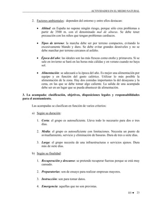 ACTIVIDADES EN EL MEDIO NATURAL

2. Factores ambientales: dependen del entorno y entre ellos destacan:
• Altitud: en España no supone ningún riesgo, porque sólo crea problemas a
partir de 3500 m. con el denominado mal de alturas. Se debe tener
precaución con los niños que tengan problemas cardiacos.
• Tipos de terreno: la marcha debe ser por terreno compactos, evitando lo
excesivamente blando y duro. Se debe evitar grandes desniveles y no se
debe marchar por terreno cercanos al asfalto.
• Época del año: las ideales son las más frescas como otoño y primavera. Si se
sale en invierno se hará en las horas más cálidas y en verano cuando no haya
sol.
• Alimentación: se adecuará a la época del año. Es mejor una alimentación por
equipo y en función del gasto calórico. Utilizar lo más posible la
alimentación de la zona. Hay dos comidas importantes la del desayuna y la
cena, en las que se debe tomar algo caliente. La salida de una acampada
debe ser en un lugar que se pueda abastecer de alimentación.
3. La acampada: clasificación, objetivos, disposiciones legales y responsabilidades
para el asentamiento.
Las acampadas se clasifican en función de varios criterios:
a) Según su duración:
1. Corta: el grupo es autosuficiente. Lleva todo lo necesario para dos o tres
días.
2. Media: el grupo es autosuficiente con limitaciones. Necesita un punto de
avituallamiento, servicio y eliminación de basuras. Dura de tres a siete días.
3. Larga: el grupo necesita de una infraestructuras o servicios ajenos. Dura
más de siete días.
b) Según su finalidad:
1. Recuperación y descanso: se pretende recuperar fuerzas porque se está muy
cansado.
2. Preparatorias: son de ensayo para realizar empresas mayores.
3. Instrucción: son para tomar datos.
4. Emergencia: aquellas que no son previstas.
D3 ♥

23

 