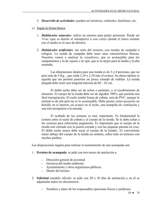 ACTIVIDADES EN EL MEDIO NATURAL

5. Desarrollo de actividades: pueden ser turísticas, culturales, familiares, etc.
c) Según la forma básica:
1. Habitáculos naturales: utilizo en entorno para poder pernoctar. Puede ser
Vivac (que es dormir al intemperie) o con cobijo (donde el único aislante
con el medio es el saco de dormir).
2. Habitáculos artificiales: me aíslo del exterior, con tiendas de campaña o
refugios. La tienda de campaña debe tener unas características básicas.
Nosotros vamos a analizar la canadiense, que es aconsejable para los
campamentos y la de cúpula o de iglú, que es la mejor para la media y la alta
montaña.
Las dimensiones ideales para una tienda es de 3 o 4 personas, que no
pese más de 5 Kg. , que mida 2,10 x 2,10 más el avance. Su altura óptima es
aquella que me permite ponerme un jersey estando de rodillas. La tienda
plegada debe tener una longitud máxima de 60 – 62 cm.
El doble techo debe ser de nylon o poliéster, y el recubrimiento de
aluminio. El cuerpo de la tienda debe ser de algodón 100%, que permita una
fácil transpiración. El suelo tendrá forma de cubeta, será de PVC, aunque lo
normal es de tela pero no es lo aconsejable. Debe poseer como accesorio un
bolsillo en el interior, un avance en el techo, una trampilla de ventilación y
una tela mosquitera a la entrada.
El acabado de las costuras es muy importante. Es fundamental la
costura entre el suelo de cubeta y el cuerpo de la tienda. Se le debe echar a
las costuras para reforzarlas pegamento. Es importante que el cuerpo de la
tienda esté estirado con la puerta cerrada y con las piquetas puestas en cruz.
El doble techo nunca debe tocar el cuerpo de la tienda}. Es conveniente
meter debajo del cuerpo de la tienda un aislante, sobre todo en terrenos con
muchas piedras.
Las disposiciones legales para realizar el asentamiento de una acampada son:
1. Permiso de acampada: se pide con tres meses de antelación a:
-

Dirección general de juventud.
Gerencia del medio ambiente.
Ayuntamiento y otros organismos públicos.
Dueño del terreno.

2. Solicitud (modelo oficial): se pide con 20 o 30 días de antelación y en él se
adjuntarán todos los documentos:
-

Nombres y datos de los responsables (personas físicas o jurídicas).
D3 ♥

24

 