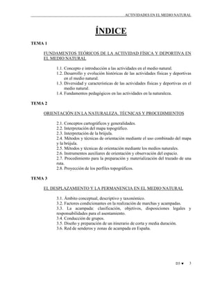 ACTIVIDADES EN EL MEDIO NATURAL

ÍNDICE
TEMA 1
FUNDAMENTOS TEÓRICOS DE LA ACTIVIDAD FÍSICA Y DEPORTIVA EN
EL MEDIO NATURAL
1.1. Concepto e introducción a las actividades en el medio natural.
1.2. Desarrollo y evolución históricas de las actividades físicas y deportivas
en el medio natural.
1.3. Diversidad y características de las actividades físicas y deportivas en el
medio natural.
1.4. Fundamentos pedagógicos en las actividades en la naturaleza.
TEMA 2
ORIENTACIÓN EN LA NATURALEZA. TÉCNICAS Y PROCEDIMIENTOS
2.1. Conceptos cartográficos y generalidades.
2.2. Interpretación del mapa topográfico.
2.3. Interpretación de la brújula.
2.4. Métodos y técnicas de orientación mediante el uso combinado del mapa
y la brújula.
2.5. Métodos y técnicas de orientación mediante los medios naturales.
2.6. Instrumentos auxiliares de orientación y observación del espacio.
2.7. Procedimiento para la preparación y materialización del trazado de una
ruta.
2.8. Proyección de los perfiles topográficos.
TEMA 3
EL DESPLAZAMIENTO Y LA PERMANENCIA EN EL MEDIO NATURAL
3.1. Ámbito conceptual, descriptivo y taxonómico.
3.2. Factores condicionantes en la realización de marchas y acampadas.
3.3. La acampada: clasificación, objetivos, disposiciones legales y
responsabilidades para el asentamiento.
3.4. Conducción de grupos.
3.5. Diseño y preparación de un itinerario de corta y media duración.
3.6. Red de senderos y zonas de acampada en España.

D3 ♥

3

 