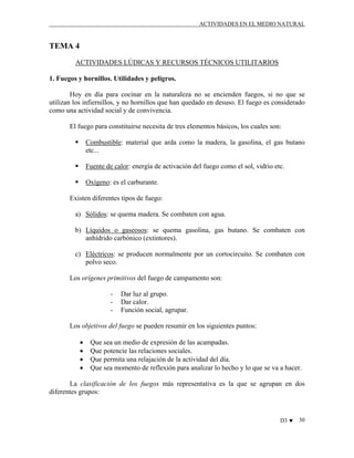 ACTIVIDADES EN EL MEDIO NATURAL

TEMA 4
ACTIVIDADES LÚDICAS Y RECURSOS TÉCNICOS UTILITARIOS
1. Fuegos y hornillos. Utilidades y peligros.
Hoy en día para cocinar en la naturaleza no se encienden fuegos, si no que se
utilizan los infiernillos, y no hornillos que han quedado en desuso. El fuego es considerado
como una actividad social y de convivencia.
El fuego para constituirse necesita de tres elementos básicos, los cuales son:
Combustible: material que arda como la madera, la gasolina, el gas butano
etc...
Fuente de calor: energía de activación del fuego como el sol, vidrio etc.
Oxígeno: es el carburante.
Existen diferentes tipos de fuego:
a) Sólidos: se quema madera. Se combaten con agua.
b) Líquidos o gaseosos: se quema gasolina, gas butano. Se combaten con
anhídrido carbónico (extintores).
c) Eléctricos: se producen normalmente por un cortocircuito. Se combaten con
polvo seco.
Los orígenes primitivos del fuego de campamento son:
-

Dar luz al grupo.
Dar calor.
Función social, agrupar.

Los objetivos del fuego se pueden resumir en los siguientes puntos:
•
•
•
•

Que sea un medio de expresión de las acampadas.
Que potencie las relaciones sociales.
Que permita una relajación de la actividad del día.
Que sea momento de reflexión para analizar lo hecho y lo que se va a hacer.

La clasificación de los fuegos más representativa es la que se agrupan en dos
diferentes grupos:

D3 ♥

30

 