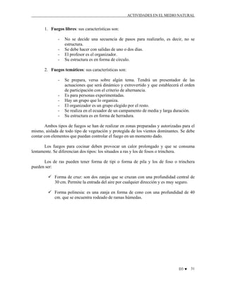 ACTIVIDADES EN EL MEDIO NATURAL

1. Fuegos libres: sus características son:
-

No se decide una secuencia de pasos para realizarlo, es decir, no se
estructura.
Se debe hacer con salidas de uno o dos días.
El profesor es el organizador.
Su estructura es en forma de círculo.

2. Fuegos temáticos: sus características son:
-

-

Se prepara, versa sobre algún tema. Tendrá un presentador de las
actuaciones que será dinámico y extrovertido y que establecerá el orden
de participación con el criterio de alternancia.
Es para personas experimentadas.
Hay un grupo que lo organiza.
El organizador es un grupo elegido por el resto.
Se realiza en el ecuador de un campamento de media y larga duración.
Su estructura es en forma de herradura.

Ambos tipos de fuegos se han de realizar en zonas preparadas y autorizadas para el
mismo, aislada de todo tipo de vegetación y protegida de los vientos dominantes. Se debe
contar con elementos que puedan controlar el fuego en un momento dado.
Los fuegos para cocinar deben provocar un calor prolongado y que se consuma
lentamente. Se diferencian dos tipos: los situados a ras y los de fosos o trinchera.
Los de ras pueden tener forma de tipi o forma de pila y los de foso o trinchera
pueden ser:
Forma de cruz: son dos zanjas que se cruzan con una profundidad central de
30 cm. Permite la entrada del aire por cualquier dirección y es muy seguro.
Forma polinesia: es una zanja en forma de cono con una profundidad de 40
cm. que se encuentra rodeado de ramas húmedas.

D3 ♥

31

 