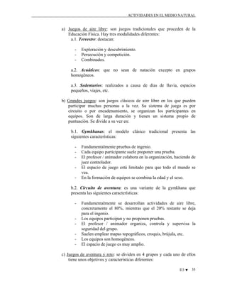 ACTIVIDADES EN EL MEDIO NATURAL

a) Juegos de aire libre: son juegos tradicionales que proceden de la
Educación Física. Hay tres modalidades diferentes:
a.1. Terrestre: destacan:
-

Exploración y descubrimiento.
Persecución y competición.
Combinados.

a.2. Acuáticos: que no sean de natación excepto en grupos
homogéneos.
a.3. Sedentarios: realizados a causa de días de lluvia, espacios
pequeños, viajes, etc.
b) Grandes juegos: son juegos clásicos de aire libre en los que pueden
participar muchas personas a la vez. Su sistema de juego es por
circuito o por encadenamiento, se organizan los participantes en
equipos. Son de larga duración y tienen un sistema propio de
puntuación. Se divide a su vez en:
b.1. Gymkhanas: el modelo clásico tradicional presenta las
siguientes características:
-

Fundamentalmente pruebas de ingenio.
Cada equipo participante suele proponer una prueba.
El profesor / animador colabora en la organización, haciendo de
juez controlador.
El espacio de juego está limitado para que todo el mundo se
vea.
En la formación de equipos se combina la edad y el sexo.

b.2. Circuito de aventura: es una variante de la gymkhana que
presenta las siguientes características:
-

-

Fundamentalmente se desarrollan actividades de aire libre,
concretamente el 80%, mientras que el 20% restante se deja
para el ingenio.
Los equipos participan y no proponen pruebas.
El profesor / animador organiza, controla y supervisa la
seguridad del grupo.
Suelen emplear mapas topográficos, croquis, brújula, etc.
Los equipos son homogéneos.
El espacio de juego es muy amplio.

c) Juegos de aventura y reto: se dividen en 4 grupos y cada uno de ellos
tiene unos objetivos y características diferentes:
D3 ♥

35

 