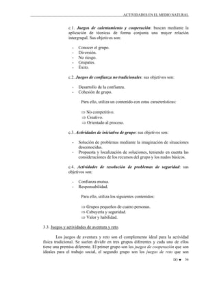 ACTIVIDADES EN EL MEDIO NATURAL

c.1. Juegos de calentamiento y cooperación: buscan mediante la
aplicación de técnicas de forma conjunta una mayor relación
intergrupal. Sus objetivos son:
-

Conocer el grupo.
Diversión.
No riesgo.
Grupales.
Éxito.

c.2. Juegos de confianza no tradicionales: sus objetivos son:
-

Desarrollo de la confianza.
Cohesión de grupo.
Para ello, utiliza un contenido con estas características:
⇒ No competitivo.
⇒ Creativo.
⇒ Orientado al proceso.

c.3. Actividades de iniciativa de grupo: sus objetivos son:
-

Solución de problemas mediante la imaginación de situaciones
desconocidas.
Propuesta y localización de soluciones, teniendo en cuenta las
consideraciones de los recursos del grupo y los nudos básicos.

c.4. Actividades de resolución de problemas de seguridad: sus
objetivos son:
-

Confianza mutua.
Responsabilidad.
Para ello, utiliza los siguientes contenidos:
⇒ Grupos pequeños de cuatro personas.
⇒ Cabuyería y seguridad.
⇒ Valor y habilidad.

3.3. Juegos y actividades de aventura y reto.
Los juegos de aventura y reto son el complemento ideal para la actividad
física tradicional. Se suelen dividir en tres grupos diferentes y cada uno de ellos
tiene una premisa diferente. El primer grupo son los juegos de cooperación que son
ideales para el trabajo social, el segundo grupo son los juegos de reto que son
D3 ♥

36

 