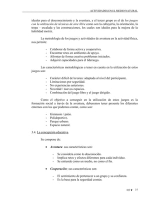 ACTIVIDADES EN EL MEDIO NATURAL

ideales para el desconocimiento y la aventura, y el tercer grupo es el de los juegos
con la utilización de técnicas de aire libre como son la cabuyería, la orientación, la
trepa – escalada y las construcciones, los cuales son ideales para la mejora de la
habilidad motriz.
La metodología de los juegos y actividades de aventura en la actividad física,
nos permite:
-

Colaborar de forma activa y cooperativa.
Encontrar retos en ambientes de apoyo.
Afrontar de forma creativa problemas iniciados.
Adquirir capacidades para el liderazgo.

Las características metodológicas a tener en cuenta en la utilización de estos
juegos son:
-

Carácter difícil de la tarea: adaptada al nivel del participante.
Limitaciones por seguridad.
No experiencias anteriores.
Novedad / nuevos espacios.
Combinación del juego libre y el juego dirigido.

Como el objetivo a conseguir en la utilización de estos juegos es la
formación social a través de la aventura, deberemos tener presente los diferentes
entornos con los que podemos contar, como son:
-

Gimnasio / patio.
Polideportivo.
Parque urbano.
Espacio natural.

3.4. La concepción educativa.
Se compone de:
•

Aventura: sus características son:
-

•

Se considera como lo desconocido.
Implica retos y efectos diferentes para cada individuo.
Se entiende como un medio, no como el fin.

Cooperación: sus características son:
-

El sentimiento de pertenecer a un grupo y su confianza.
Es la base para la seguridad común.
D3 ♥

37

 