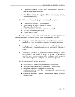 ACTIVIDADES EN EL MEDIO NATURAL

•

Experiencia directa: la actividad ofrece una autenticidad inmediata y
una concreta relación de realidad.

•

Globalidad: combina los aspectos físicos, emocionales, sociales,
intelectuales y estéticos.

Los objetivos anuales de estos juegos en el ámbito educativo son:
•
•
•
•
•
•

Aumento de la confianza y estima personal.
Intensificación del apoyo e integración grupal.
Mejora de la habilidad motriz.
Familiarización e identificación con el medio natural.
Ser capaz de abordar algo en grupo.
Reconocer su yo físico.

A nivel educativo, debemos tener en cuenta las siguientes premisas en
cuanto a estos juegos de aventura, porque son de una importancia relevante:
1.

Los juegos y actividades de aventura son una “aventura formativa y
programada”, cuyos resultados físicos y emocionales son previsibles.

2.

Los juegos y actividades de aventura en su planificación tienen que
estar preparados y acompañados por medidas que ofrezcan confianza y
apoyo.

3.

Los juegos y actividades de aventura nunca deben ser dirigidos contra
otros alumnos, sino contra sí mismo, el tiempo, los obstáculos
naturales, record anteriormente marcados, etc. De este modo la victoria
es la superación personal o del grupo y no derrota del oponente.

Los áreas de aplicación de estos juegos son:
•
•
•
•
•

Educación física / recreación: desde primaria a bachillerato.
Terapéutica: modelo preventivo, psicoterapia y rehabilitación.
Profesional: liderazgo y capacidades organizativas.
Academia: utilizar la creatividad y pedagogía de la experiencia para
la enseñanza concreta.
Comunidad, orientado a barrios y a prevención: apoyar el trabajo
interdisciplinar.

D3 ♥

38

 