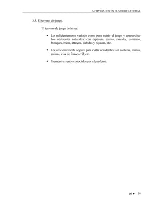 ACTIVIDADES EN EL MEDIO NATURAL

3.5. El terreno de juego.
El terreno de juego debe ser:
Lo suficientemente variado como para nutrir el juego y aprovechar
los obstáculos naturales: con espesura, cimas, zarzales, caminos,
bosques, rocas, arroyos, subidas y bajadas, etc.
Lo suficientemente seguro para evitar accidentes: sin canteras, minas,
ruinas, vías de ferrocarril, etc.
Siempre terrenos conocidos por el profesor.

D3 ♥

39

 