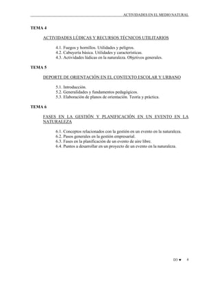 ACTIVIDADES EN EL MEDIO NATURAL

TEMA 4
ACTIVIDADES LÚDICAS Y RECURSOS TÉCNICOS UTILITARIOS
4.1. Fuegos y hornillos. Utilidades y peligros.
4.2. Cabuyería básica. Utilidades y características.
4.3. Actividades lúdicas en la naturaleza. Objetivos generales.
TEMA 5
DEPORTE DE ORIENTACIÓN EN EL CONTEXTO ESCOLAR Y URBANO
5.1. Introducción.
5.2. Generalidades y fundamentos pedagógicos.
5.3. Elaboración de planos de orientación. Teoría y práctica.
TEMA 6
FASES EN LA GESTIÓN Y PLANIFICACIÓN EN UN EVENTO EN LA
NATURALEZA
6.1. Conceptos relacionados con la gestión en un evento en la naturaleza.
6.2. Pasos generales en la gestión empresarial.
6.3. Fases en la planificación de un evento de aire libre.
6.4. Puntos a desarrollar en un proyecto de un evento en la naturaleza.

D3 ♥

4

 