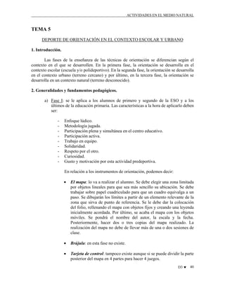 ACTIVIDADES EN EL MEDIO NATURAL

TEMA 5
DEPORTE DE ORIENTACIÓN EN EL CONTEXTO ESCOLAR Y URBANO
1. Introducción.
Las fases de la enseñanza de las técnicas de orientación se diferencian según el
contexto en el que se desarrollen. En la primera fase, la orientación se desarrolla en el
contexto escolar (escuela y/o polideportivo). En la segunda fase, la orientación se desarrolla
en el contexto urbano (terreno cercano) y por último, en la tercera fase, la orientación se
desarrolla en un contexto natural (terreno desconocido).
2. Generalidades y fundamentos pedagógicos.
a) Fase I: se le aplica a los alumnos de primero y segundo de la ESO y a los
últimos de la educación primaria. Las características a la hora de aplicarlo deben
ser:
-

Enfoque lúdico.
Metodología jugada.
Participación plena y simultánea en el centro educativo.
Participación activa.
Trabajo en equipo.
Solidaridad.
Respeto por el otro.
Curiosidad.
Gusto y motivación por esta actividad predeportiva.
En relación a los instrumentos de orientación, podemos decir:
•

El mapa: lo va a realizar el alumno. Se debe elegir una zona limitada
por objetos lineales para que sea más sencillo su ubicación. Se debe
trabajar sobre papel cuadriculado para que un cuadro equivalga a un
paso. Se dibujarán los límites a partir de un elemento relevante de la
zona que sirva de punto de referencia. Se le debe dar la colocación
del folio, rellenando el mapa con objetos fijos y creando una leyenda
inicialmente acordada. Por último, se acaba el mapa con los objetos
móviles. Se pondrá el nombre del autor, la escala y la fecha.
Posteriormente, hacer dos o tres copias del mapa realizado. La
realización del mapa no debe de llevar más de una o dos sesiones de
clase.

•

Brújula: en esta fase no existe.

•

Tarjeta de control: tampoco existe aunque si se puede dividir la parte
posterior del mapa en 4 partes para hacer 4 juegos.
D3 ♥

40

 