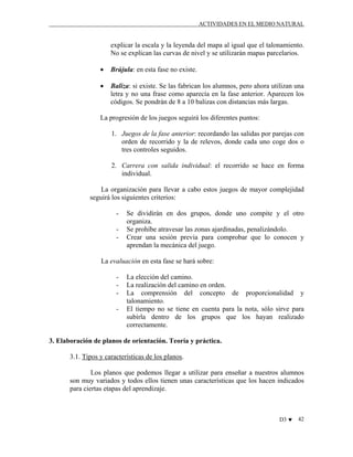 ACTIVIDADES EN EL MEDIO NATURAL

explicar la escala y la leyenda del mapa al igual que el talonamiento.
No se explican las curvas de nivel y se utilizarán mapas parcelarios.
•

Brújula: en esta fase no existe.

•

Baliza: si existe. Se las fabrican los alumnos, pero ahora utilizan una
letra y no una frase como aparecía en la fase anterior. Aparecen los
códigos. Se pondrán de 8 a 10 balizas con distancias más largas.

La progresión de los juegos seguirá los diferentes puntos:
1. Juegos de la fase anterior: recordando las salidas por parejas con
orden de recorrido y la de relevos, donde cada uno coge dos o
tres controles seguidos.
2. Carrera con salida individual: el recorrido se hace en forma
individual.
La organización para llevar a cabo estos juegos de mayor complejidad
seguirá los siguientes criterios:
-

Se dividirán en dos grupos, donde uno compite y el otro
organiza.
Se prohíbe atravesar las zonas ajardinadas, penalizándolo.
Crear una sesión previa para comprobar que lo conocen y
aprendan la mecánica del juego.

La evaluación en esta fase se hará sobre:
-

La elección del camino.
La realización del camino en orden.
La comprensión del concepto de proporcionalidad y
talonamiento.
El tiempo no se tiene en cuenta para la nota, sólo sirve para
subirla dentro de los grupos que los hayan realizado
correctamente.

3. Elaboración de planos de orientación. Teoría y práctica.
3.1. Tipos y características de los planos.
Los planos que podemos llegar a utilizar para enseñar a nuestros alumnos
son muy variados y todos ellos tienen unas características que los hacen indicados
para ciertas etapas del aprendizaje.

D3 ♥

42

 