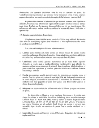ACTIVIDADES EN EL MEDIO NATURAL

elaboración. No debemos asustamos ante la idea de realizar un plano. Lo
verdaderamente importante es que con una breve instrucción sobre el tema seremos
capaces de realizar uno que transmita información útil al alumno, y eso es fácil.
El plano debe contener la información que nuestros alumnos sean capaces de
entender. Un exceso de información representado ocupará muchas horas de trabajo
para situar detalles que les pasaran desapercibidos por no ser todavía para ellos
referencias relevantes, incluso pueden complicar la lectura del plano y dificultar el
aprendizaje.
3.3. Tamaño y características de un plano.
Un plano de centro escolar a una escala 1:4.000 es muy habitual. Su tamaño
final debe ser manejable y legible. Por comodidad la zona representada debe entrar
en una hoja tamaño DIN A4.
Las características generales más importantes son:
a) Límites: como límites del plano utiliza los límites físicos del centro escolar
como las vallas que delimitan el recinto o líneas eléctricas, carreteras, edificios,
etc.; si no hay un limite claro para una zona, suprime ésta del plano.
b) Contenido: como norma general incluiremos en el plano todos aquellos
elementos u objetos que se puedan identificar rápidamente y que, además, los
podamos utilizar como elemento de control. Por ejemplo un árbol aislado en el
patio es fácil de representar y localizar, pero ese mismo árbol rodeado de otros
cincuenta ya no lo es.
c) Escala: escogeremos aquella que represente los símbolos con claridad y que el
tamaño final del plano no exceda de una hoja DIN A4; independientemente de
la escala elegida, el círculo de control tiene 7 milímetros de diámetro, si los
símbolos son muy pequeños y están muy juntos será difícil saber cuál es el
objeto de control señalado.
d) Dibujado: en nuestra situación utilizaremos sólo el blanco y negro con tramas
de grises.
La impresión en blanco y negro mediante fotocopias es la opción más
viable; incluimos la posibilidad de utilizar símbolos y letras autoadhesivas tipo
Letraset: hojas n ° 3219, 404, 3862, 4113- y tramas o escalas de grises marca
Letratone: hojas LT 115, LT 67, LT 121, LT 70, LT 210- , lo que proporciona
una mayor limpieza en el acabado final. Como es norma el recurso más
accesible sigue siendo un rotulador de punta fina y mucha habilidad en el
dibujo.
e) Impresión: fotocopia en blanco y negro, Offset, etc. Dependerá del número de
copias a utilizar.
D3 ♥

44

 
