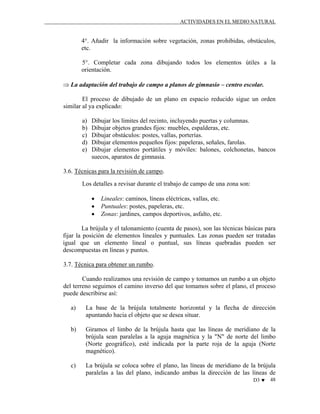 ACTIVIDADES EN EL MEDIO NATURAL

4°. Añadir la información sobre vegetación, zonas prohibidas, obstáculos,
etc.
5°. Completar cada zona dibujando todos los elementos útiles a la
orientación.
⇒ La adaptación del trabajo de campo a planos de gimnasio – centro escolar.
El proceso de dibujado de un plano en espacio reducido sigue un orden
similar al ya explicado:
a)
b)
c)
d)
e)

Dibujar los límites del recinto, incluyendo puertas y columnas.
Dibujar objetos grandes fijos: muebles, espalderas, etc.
Dibujar obstáculos: postes, vallas, porterías.
Dibujar elementos pequeños fijos: papeleras, señales, farolas.
Dibujar elementos portátiles y móviles: balones, colchonetas, bancos
suecos, aparatos de gimnasia.

3.6. Técnicas para la revisión de campo.
Los detalles a revisar durante el trabajo de campo de una zona son:
•
•
•

Lineales: caminos, líneas eléctricas, vallas, etc.
Puntuales: postes, papeleras, etc.
Zonas: jardines, campos deportivos, asfalto, etc.

La brújula y el talonamiento (cuenta de pasos), son las técnicas básicas para
fijar la posición de elementos lineales y puntuales. Las zonas pueden ser tratadas
igual que un elemento lineal o puntual, sus líneas quebradas pueden ser
descompuestas en líneas y puntos.
3.7. Técnica para obtener un rumbo.
Cuando realizamos una revisión de campo y tomamos un rumbo a un objeto
del terreno seguimos el camino inverso del que tomamos sobre el plano, el proceso
puede describirse así:
a)

La base de la brújula totalmente horizontal y la flecha de dirección
apuntando hacia el objeto que se desea situar.

b)

Giramos el limbo de la brújula hasta que las líneas de meridiano de la
brújula sean paralelas a la aguja magnética y la "N" de norte del limbo
(Norte geográfico), esté indicada por la parte roja de la aguja (Norte
magnético).

c)

La brújula se coloca sobre el plano, las líneas de meridiano de la brújula
paralelas a las del plano, indicando ambas la dirección de las líneas de
D3 ♥

48

 