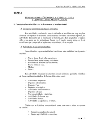 ACTIVIDADES EN EL MEDIO NATURAL

TEMA 1
FUNDAMENTOS TEÓRICOS DE LA ACTIVIDAD FÍSICA
Y DEPORTIVA EN EL MEDIO NATURAL
1. Concepto e introducción a las actividades en el medio natural.
1.1. Diferencia taxonómica de algunos conceptos.
Las actividades en el medio natural realizadas al aire libre son muy amplias,
destacan los deportes de aventura, las técnicas de aire libre, los nuevos deportes, las
actividades deslizantes en la naturaleza, el turismo, etc.. Esta asignatura se dedica
sólo a una parte de las actividades físicas en el medio natural como es la de
escultismo, que comprende al alpinismo, montañismo y la acampada.
1.2. Actividades físicas en la naturaleza.
Sean difundido a gran velocidad en los últimos años, debido a los siguientes
factores:
-

Nueva forma de vivir las vacaciones.
Búsqueda de sensaciones y emociones.
Reactivación de zonas desfavorecidas.
Nuevo estilo de vida.
Modas.
Otras...

Las actividades físicas en la naturaleza son un fenómeno que se ha extendido
de forma rápida presentándose de formas diferentes, como:
-

Actividades adaptadas.
Deportes californianos.
Deportes Fun.
Deportes tecnológico.
Actividades en la naturaleza.
Deportes salvajes.
Nuevas actividades y deportes.
Actividades de la new age.
Actividades de reto.
Actividades y deportes de aventura.

Todas estas actividades, presentadas de una u otra manera, tiene tres puntos
en común:
Se realizan en el medio natural.
Es una actividad física controlada.
D3 ♥

5

 