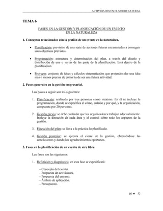ACTIVIDADES EN EL MEDIO NATURAL

TEMA 6
FASES EN LA GESTIÓN Y PLANIFICACIÓN DE UN EVENTO
EN LA NATURALEZA
1. Conceptos relacionados con la gestión de un evento en la naturaleza.
•

Planificación: previsión de una serie de acciones futuras encaminadas a conseguir
unos objetivos previstos.

•

Programación: estructura y determinación del plan, a través del diseño y
distribución de una o varias de las parte de la planificación. Está dentro de la
planificación.

•

Proyecto: conjunto de ideas y cálculos sistematizados que pretenden dar una idea
más o menos precisa de cómo ha de ser una futura actividad.

2. Pasos generales en la gestión empresarial.
Los pasos a seguir son los siguientes:
1. Planificación: realizada por tres personas como máximo. En él se incluye la
programación, donde se especifica el cómo, cuándo y por qué, y la organización,
compuesta por 20 personas.
2. Gestión previa: se debe controlar que los organizadores trabajan adecuadamente.
Incluye la dirección de cada área y el control sobre todo los aspectos de la
gestión.
3. Ejecución del plan: se lleva a la práctica lo planificado.
4. Gestión posterior: se ejecuta el cierre de la gestión, obteniéndose las
conclusiones y dando los agradecimientos oportunos.
3. Fases en la planificación de un evento de aire libre.
Las fases son las siguientes:
1. Definición y diagnóstico: en esta fase se especificará:
-

Concepto del evento.
Propuesta de actividades.
Propuesta del entorno.
Ámbito de aplicación.
Presupuesto.
D3 ♥

52

 