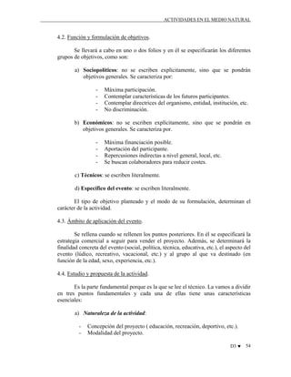 ACTIVIDADES EN EL MEDIO NATURAL

4.2. Función y formulación de objetivos.
Se llevará a cabo en uno o dos folios y en él se especificarán los diferentes
grupos de objetivos, como son:
a) Sociopolíticos: no se escriben explícitamente, sino que se pondrán
objetivos generales. Se caracteriza por:
-

Máxima participación.
Contemplar características de los futuros participantes.
Contemplar directrices del organismo, entidad, institución, etc.
No discriminación.

b) Económicos: no se escriben explícitamente, sino que se pondrán en
objetivos generales. Se caracteriza por.
-

Máxima financiación posible.
Aportación del participante.
Repercusiones indirectas a nivel general, local, etc.
Se buscan colaboradores para reducir costes.

c) Técnicos: se escriben literalmente.
d) Específico del evento: se escriben literalmente.
El tipo de objetivo planteado y el modo de su formulación, determinan el
carácter de la actividad.
4.3. Ámbito de aplicación del evento.
Se rellena cuando se rellenen los puntos posteriores. En él se especificará la
estrategia comercial a seguir para vender el proyecto. Además, se determinará la
finalidad concreta del evento (social, política, técnica, educativa, etc.), el aspecto del
evento (lúdico, recreativo, vacacional, etc.) y al grupo al que va destinado (en
función de la edad, sexo, experiencia, etc.).
4.4. Estudio y propuesta de la actividad.
Es la parte fundamental porque es la que se lee el técnico. La vamos a dividir
en tres puntos fundamentales y cada una de ellas tiene unas características
esenciales:
a) Naturaleza de la actividad:
-

Concepción del proyecto ( educación, recreación, deportivo, etc.).
Modalidad del proyecto.
D3 ♥

54

 