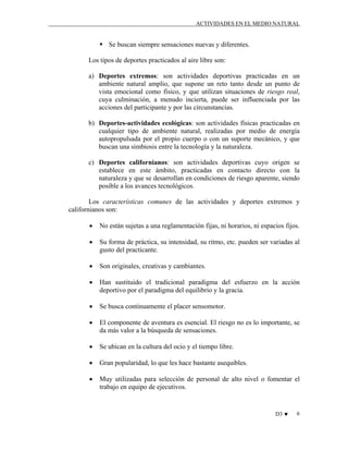 ACTIVIDADES EN EL MEDIO NATURAL

Se buscan siempre sensaciones nuevas y diferentes.
Los tipos de deportes practicados al aire libre son:
a) Deportes extremos: son actividades deportivas practicadas en un
ambiente natural amplio, que supone un reto tanto desde un punto de
vista emocional como físico, y que utilizan situaciones de riesgo real,
cuya culminación, a menudo incierta, puede ser influenciada por las
acciones del participante y por las circunstancias.
b) Deportes-actividades ecológicas: son actividades físicas practicadas en
cualquier tipo de ambiente natural, realizadas por medio de energía
autopropulsada por el propio cuerpo o con un suporte mecánico, y que
buscan una simbiosis entre la tecnología y la naturaleza.
c) Deportes californianos: son actividades deportivas cuyo origen se
establece en este ámbito, practicadas en contacto directo con la
naturaleza y que se desarrollan en condiciones de riesgo aparente, siendo
posible a los avances tecnológicos.
Los características comunes de las actividades y deportes extremos y
californianos son:
•

No están sujetas a una reglamentación fijas, ni horarios, ni espacios fijos.

•

Su forma de práctica, su intensidad, su ritmo, etc. pueden ser variadas al
gusto del practicante.

•

Son originales, creativas y cambiantes.

•

Han sustituido el tradicional paradigma del esfuerzo en la acción
deportivo por el paradigma del equilibrio y la gracia.

•

Se busca continuamente el placer sensomotor.

•

El componente de aventura es esencial. El riesgo no es lo importante, se
da más valor a la búsqueda de sensaciones.

•

Se ubican en la cultura del ocio y el tiempo libre.

•

Gran popularidad, lo que les hace bastante asequibles.

•

Muy utilizadas para selección de personal de alto nivel o fomentar el
trabajo en equipo de ejecutivos.

D3 ♥

6

 