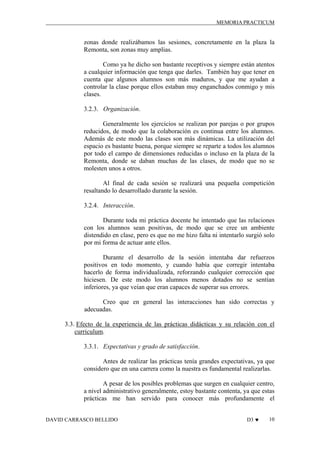MEMORIA PRACTICUM

zonas donde realizábamos las sesiones, concretamente en la plaza la
Remonta, son zonas muy amplias.
Como ya he dicho son bastante receptivos y siempre están atentos
a cualquier información que tenga que darles. También hay que tener en
cuenta que algunos alumnos son más maduros, y que me ayudan a
controlar la clase porque ellos estaban muy enganchados conmigo y mis
clases.
3.2.3. Organización.
Generalmente los ejercicios se realizan por parejas o por grupos
reducidos, de modo que la colaboración es continua entre los alumnos.
Además de este modo las clases son más dinámicas. La utilización del
espacio es bastante buena, porque siempre se reparte a todos los alumnos
por todo el campo de dimensiones reducidas o incluso en la plaza de la
Remonta, donde se daban muchas de las clases, de modo que no se
molesten unos a otros.
Al final de cada sesión se realizará una pequeña competición
resaltando lo desarrollado durante la sesión.
3.2.4. Interacción.
Durante toda mi práctica docente he intentado que las relaciones
con los alumnos sean positivas, de modo que se cree un ambiente
distendido en clase, pero es que no me hizo falta ni intentarlo surgió solo
por mi forma de actuar ante ellos.
Durante el desarrollo de la sesión intentaba dar refuerzos
positivos en todo momento, y cuando había que corregir intentaba
hacerlo de forma individualizada, reforzando cualquier corrección que
hiciesen. De este modo los alumnos menos dotados no se sentían
inferiores, ya que veían que eran capaces de superar sus errores.
Creo que en general las interacciones han sido correctas y
adecuadas.
3.3. Efecto de la experiencia de las prácticas didácticas y su relación con el
curriculum.
3.3.1. Expectativas y grado de satisfacción.
Antes de realizar las prácticas tenía grandes expectativas, ya que
considero que en una carrera como la nuestra es fundamental realizarlas.
A pesar de los posibles problemas que surgen en cualquier centro,
a nivel administrativo generalmente, estoy bastante contenta, ya que estas
prácticas me han servido para conocer más profundamente el
DAVID CARRASCO BELLIDO

D3 ♥

10

 