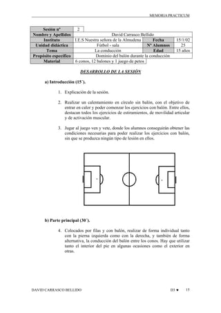 MEMORIA PRACTICUM

2
Sesión nº
David Carrasco Bellido
Nombre y Apellidos
I.E.S Nuestra señora de la Almudena
Instituto
Fecha
Fútbol - sala
Unidad didáctica
Nº Alumnos
La conducción
Tema
Edad
Dominio del balón durante la conducción
Propósito específico
6 conos, 12 balones y 1 juego de petos
Material

15/1/02
25
15 años

DESARROLLO DE LA SESIÓN
a) Introducción (15´).
1. Explicación de la sesión.
2. Realizar un calentamiento en círculo sin balón, con el objetivo de
entrar en calor y poder comenzar los ejercicios con balón. Entre ellos,
destacan todos los ejercicios de estiramientos, de movilidad articular
y de activación muscular.
3. Jugar al juego ven y vete, donde los alumnos conseguirán obtener las
condiciones necesarias para poder realizar los ejercicios con balón,
sin que se produzca ningún tipo de lesión en ellos.

b) Parte principal (30´).
4. Colocados por filas y con balón, realizar de forma individual tanto
con la pierna izquierda como con la derecha, y también de forma
alternativa, la conducción del balón entre los conos. Hay que utilizar
tanto el interior del pie en algunas ocasiones como el exterior en
otras.

DAVID CARRASCO BELLIDO

D3 ♥

15

 