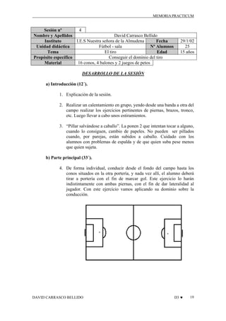 MEMORIA PRACTICUM

4
Sesión nº
David Carrasco Bellido
Nombre y Apellidos
I.E.S Nuestra señora de la Almudena
Instituto
Fecha
Fútbol - sala
Unidad didáctica
Nº Alumnos
El tiro
Tema
Edad
Conseguir el dominio del tiro
Propósito específico
16 conos, 4 balones y 2 juegos de petos
Material

29/1/02
25
15 años

DESARROLLO DE LA SESIÓN
a) Introducción (12´).
1. Explicación de la sesión.
2. Realizar un calentamiento en grupo, yendo desde una banda a otra del
campo realizar los ejercicios pertinentes de piernas, brazos, tronco,
etc. Luego llevar a cabo unos estiramientos.
3. “Pillar salvándose a caballo”. La ponen 2 que intentan tocar a alguno,
cuando lo consiguen, cambio de papeles. No pueden ser pillados
cuando, por parejas, están subidos a caballo. Cuidado con los
alumnos con problemas de espalda y de que quien suba pese menos
que quien sujeta.
b) Parte principal (33´).
4. De forma individual, conducir desde el fondo del campo hasta los
conos situados en la otra portería, y nada vez allí, el alumno deberá
tirar a portería con el fin de marcar gol. Este ejercicio lo harán
indistintamente con ambas piernas, con el fin de dar lateralidad al
jugador. Con este ejercicio vamos aplicando su dominio sobre la
conducción.

DAVID CARRASCO BELLIDO

D3 ♥

19

 