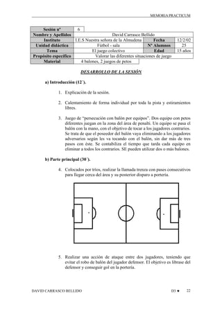 MEMORIA PRACTICUM

6
Sesión nº
David Carrasco Bellido
Nombre y Apellidos
I.E.S Nuestra señora de la Almudena
Instituto
Fecha
Fútbol - sala
Unidad didáctica
Nº Alumnos
El juego colectivo
Tema
Edad
Valorar las diferentes situaciones de juego
Propósito específico
4 balones, 2 juegos de petos
Material

12/2/02
25
15 años

DESARROLLO DE LA SESIÓN
a) Introducción (12´).
1. Explicación de la sesión.
2. Calentamiento de forma individual por toda la pista y estiramientos
libres.
3. Juego de “persecución con balón por equipos”. Dos equipo con petos
diferentes juegan en la zona del área de penalti. Un equipo se pasa el
balón con la mano, con el objetivo de tocar a los jugadores contrarios.
Se trata de que el poseedor del balón vaya eliminando a los jugadores
adversarios según les va tocando con el balón, sin dar más de tres
pasos con éste. Se contabiliza el tiempo que tarda cada equipo en
eliminar a todos los contrarios. SE pueden utilizar dos o más balones.
b) Parte principal (30´).
4. Colocados por tríos, realizar la llamada trenza con pases consecutivos
para llegar cerca del área y su posterior disparo a portería.

5. Realizar una acción de ataque entre dos jugadores, teniendo que
evitar el robo de balón del jugador defensor. El objetivo es librase del
defensor y conseguir gol en la portería.

DAVID CARRASCO BELLIDO

D3 ♥

22

 