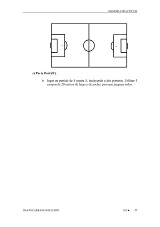 MEMORIA PRACTICUM

c) Parte final (8´).
6. Jugar un partido de 5 contra 5, incluyendo a dos porteros. Utilizar 3
campos de 20 metros de largo y de ancho, para que jueguen todos.

DAVID CARRASCO BELLIDO

D3 ♥

23

 