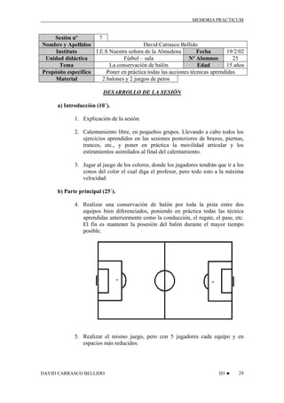 MEMORIA PRACTICUM

7
Sesión nº
David Carrasco Bellido
Nombre y Apellidos
I.E.S Nuestra señora de la Almudena
19/2/02
Instituto
Fecha
Fútbol – sala
25
Unidad didáctica
Nº Alumnos
La conservación de balón
15 años
Tema
Edad
Poner en práctica todas las acciones técnicas aprendidas
Propósito específico
2 balones y 2 juegos de petos
Material
DESARROLLO DE LA SESIÓN
a) Introducción (10´).
1. Explicación de la sesión.
2. Calentamiento libre, en pequeños grupos. Llevando a cabo todos los
ejercicios aprendidos en las sesiones posteriores de brazos, piernas,
trancos, etc., y poner en práctica la movilidad articular y los
estiramientos asimilados al final del calentamiento.
3. Jugar al juego de los colores, donde los jugadores tendrán que ir a los
conos del color el cual diga el profesor, pero todo esto a la máxima
velocidad.
b) Parte principal (25´).
4. Realizar una conservación de balón por toda la pista entre dos
equipos bien diferenciados, poniendo en práctica todas las técnica
aprendidas anteriormente como la conducción, el regate, el pase, etc.
El fin es mantener la posesión del balón durante el mayor tiempo
posible.

5. Realizar el mismo juego, pero con 5 jugadores cada equipo y en
espacios más reducidos.

DAVID CARRASCO BELLIDO

D3 ♥

24

 