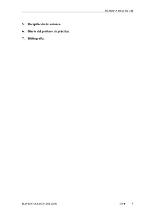 MEMORIA PRACTICUM

5.

Recopilación de sesiones.

6.

Diario del profesor de práctica.

7.

Bibliografía.

DAVID CARRASCO BELLIDO

D3 ♥

3

 