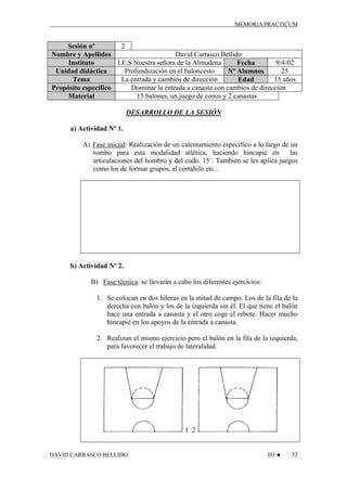 MEMORIA PRACTICUM

2
Sesión nº
David Carrasco Bellido
Nombre y Apellidos
I.E.S Nuestra señora de la Almudena
9/4/02
Instituto
Fecha
Profundización en el baloncesto
25
Unidad didáctica
Nº Alumnos
La entrada y cambios de dirección
15 años
Tema
Edad
Dominar la entrada a canasta con cambios de dirección
Propósito específico
15 balones, un juego de conos y 2 canastas
Material
DESARROLLO DE LA SESIÓN
a) Actividad Nº 1.
A) Fase inicial: Realización de un calentamiento especifico a lo largo de un
rombo para esta modalidad atlética, haciendo hincapié en
las
articulaciones del hombro y del codo. 15´. También se les aplica juegos
como los de formar grupos, el cortahilo etc...

b) Actividad Nº 2.
B) Fase técnica: se llevarán a cabo los diferentes ejercicios:
1. Se colocan en dos hileras en la mitad de campo. Los de la fila de la
derecha con balón y los de la izquierda sin él. El que tiene el balón
hace una entrada a canasta y el otro coge el rebote. Hacer mucho
hincapié en los apoyos de la entrada a canasta.
2. Realizan el mismo ejercicio pero el balón en la fila de la izquierda,
para favorecer el trabajo de lateralidad.

1 2

DAVID CARRASCO BELLIDO

D3 ♥

32

 