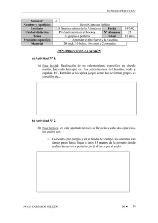 MEMORIA PRACTICUM

2
Sesión nº
David Carrasco Bellido
Nombre y Apellidos
I.E.S Nuestra señora de la Almudena
Instituto
Fecha
Profundización en el hockey
Unidad didáctica
Nº Alumnos
El golpeo a portería
Tema
Edad
Aprender el tiro fuerte y la vaselina
Propósito específico
20 stick, 10 bolas, 10 conos y 2 porterías
Material

14/5/02
25
15 años

DESARROLLO DE LA SESIÓN
a) Actividad Nº 1.
A) Fase inicial: Realización de un calentamiento especifico en círculo
rombo, haciendo hincapié en las articulaciones del hombro, codo y
espalda. 15´. También se les aplica juegos como los de formar grupos, el
cortahilo etc...

b) Actividad Nº 2.
B) Fase técnica: en este apartado técnico se llevarán a cabo dos ejercicios,
los cuales son:
1. Colocados por parejas y en el fondo del campo, los alumnos van
dando pases hasta llegar a unos 15 metros de la portería donde
realizarán un tiro a portería con el drive y por el suelo.

DAVID CARRASCO BELLIDO

D3 ♥

39

 