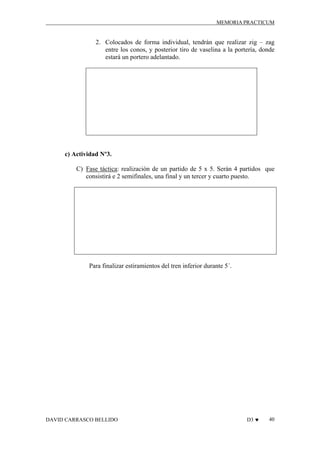 MEMORIA PRACTICUM

2. Colocados de forma individual, tendrán que realizar zig – zag
entre los conos, y posterior tiro de vaselina a la portería, donde
estará un portero adelantado.

c) Actividad Nº3.
C) Fase táctica: realización de un partido de 5 x 5. Serán 4 partidos que
consistirá e 2 semifinales, una final y un tercer y cuarto puesto.

Para finalizar estiramientos del tren inferior durante 5´.

DAVID CARRASCO BELLIDO

D3 ♥

40

 
