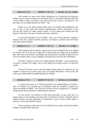 MEMORIA PRACTICUM

SEMANA Nº 10

SESIÓN Nº 18 Y 19

FECHA: 29 y 31 /1/2002

Esta semana, no entra como fechas obligatorias en el prácticum de educación
debido a que se está de exámenes en la facultad. Pero yo como había salido de todo bien
y tenía tiempo, le dije a los tutores si les parecía bien que viniera, y me dijeron ir. Así
que seguí con mi unidad didáctica de fútbol – sala.
Bueno ya es mi cuarta semana dando clase y he tenido algún problemilla que
otro. Es que en este centro hay muchos sudamericanos, chinos, marroquíes, lo que
provoca que muchos no saben nuestra lengua y me las tengo que inventar para que
hagan los ejercicios. Pero por lo demás estoy muy satisfecho.
La sesión iba dirigida al tiro en fútbol – sala, con el fin de mejorar el golpeo a
portería. Para ello, propuse muchos ejercicios con disparo a portería, tanto de forma
individual como en grupos.
SEMANA Nº 11

SESIÓN Nº 20 Y 21

FECHA: 5 y 7 /2/2002

Esta semana, como la anterior, a pesar de no tener la obligación de ir, he optado
por hacerlo con el fin de que si algún día no podía asistir por algún tipo de problema
pues tener una serie de horas acumuladas que me permitan no perder ninguna hora en
caso de no poder asistir, ya que compagino este prácticum con el de alto rendimiento.
El martes impartí la sesión de la unidad didáctica de fútbol – sala encaminada a
la mejora y dominio del regate, para lo cual dispuse de muchos conos a lo largo del
campo.
El jueves fui pero no tuve que dar ninguna clase porque los alumnos que me
tocaban se fueron de excursión, por lo que me quede observando a otros cursos del
centro que estaban dando la unidad didáctica de voleibol.

SEMANA Nº 12

SESIÓN Nº 22 Y 23

FECHA: 12 y 14/2/2002

La sesión del martes de 3º ESO B pertenecía a la unidad didáctica de fútbol sala y su objetivo era conseguir que los alumnos vieran por completo y jugaran por
entero un partido de fútbol – sala. Para ello, dividí la clase en equipos de 5 y organice
competiciones de rey de pistas y enfrentamientos directos.
En esta sesión, a los alumnos no hizo falta motivarlos, ya que, ellos sólo y el
propio juego en sí les produjo esa motivación. Al finalizar la sesión, comprobé que los
alumnos tienen una gran capacidad de competición y que le ponen muchas ganas y
esfuerzo a la hora de competir y ganar.
El jueves llegue a clase pero sólo di la primera hora, porque los alumnos hacían
huelga y no pudimos dar más clase.

DAVID CARRASCO BELLIDO

D3 ♥

48

 