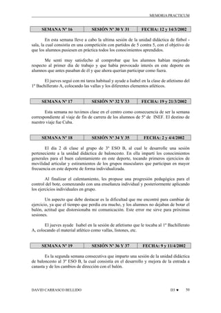 MEMORIA PRACTICUM

SEMANA Nº 16

SESIÓN Nº 30 Y 31

FECHA: 12 y 14/3/2002

En esta semana lleve a cabo la ultima sesión de la unidad didáctica de fútbol sala, la cual consistía en una competición con partidos de 5 contra 5, con el objetivo de
que los alumnos pusiesen en práctica todos los conocimientos aprendidos.
Me sentí muy satisfecho al comprobar que los alumnos habían mejorado
respecto al primer día de trabajo y que había provocado interés en este deporte en
alumnos que antes pasaban de él y que ahora querían participar como fuera.
El jueves seguí con mi tarea habitual y ayude a Isabel en la clase de atletismo del
1º Bachillerato A, colocando las vallas y los diferentes elementos atléticos.

SEMANA Nº 17

SESIÓN Nº 32 Y 33

FECHA: 19 y 21/3/2002

Esta semana no tuvimos clase en el centro como consecuencia de ser la semana
correspondiente al viaje de fin de carrera de los alumnos de 5º de INEF. El destino de
nuestro viaje fue Cuba.

SEMANA Nº 18

SESIÓN Nº 34 Y 35

FECHA: 2 y 4/4/2002

El día 2 di clase al grupo de 3º ESO B, al cual le desarrolle una sesión
perteneciente a la unidad didáctica de baloncesto. En ella impartí los conocimientos
generales para el buen calentamiento en este deporte, tocando primeros ejercicios de
movilidad articular y estiramientos de los grupos musculares que participan en mayor
frecuencia en este deporte de forma individualizada.
Al finalizar el calentamiento, les propuse una progresión pedagógica para el
control del bote, comenzando con una enseñanza individual y posteriormente aplicando
los ejercicios individuales en grupo.
Un aspecto que debe destacar es la dificultad que me encontré para cambiar de
ejercicio, ya que el tiempo que perdía era mucho, y los alumnos no dejaban de botar el
balón, actitud que distorsionaba mi comunicación. Este error me sirve para próximas
sesiones.
El jueves ayude Isabel en la sesión de atletismo que le tocaba al 1º Bachillerato
A, colocando el material atlético como vallas, listones, etc.

SEMANA Nº 19

SESIÓN Nº 36 Y 37

FECHA: 9 y 11/4/2002

Es la segunda semana consecutiva que imparto una sesión de la unidad didáctica
de baloncesto al 3º ESO B, la cual consistía en el desarrollo y mejora de la entrada a
canasta y de los cambios de dirección con el balón.

DAVID CARRASCO BELLIDO

D3 ♥

50

 