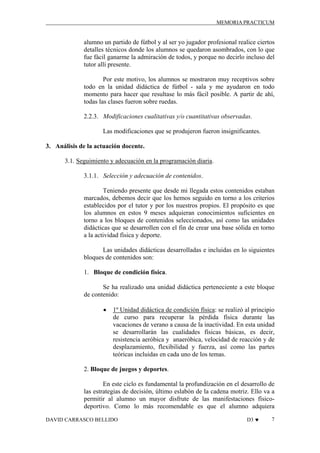 MEMORIA PRACTICUM

alumno un partido de fútbol y al ser yo jugador profesional realice ciertos
detalles técnicos donde los alumnos se quedaron asombrados, con lo que
fue fácil ganarme la admiración de todos, y porque no decirlo incluso del
tutor allí presente.
Por este motivo, los alumnos se mostraron muy receptivos sobre
todo en la unidad didáctica de fútbol - sala y me ayudaron en todo
momento para hacer que resultase lo más fácil posible. A partir de ahí,
todas las clases fueron sobre ruedas.
2.2.3. Modificaciones cualitativas y/o cuantitativas observadas.
Las modificaciones que se produjeron fueron insignificantes.
3. Análisis de la actuación docente.
3.1. Seguimiento y adecuación en la programación diaria.
3.1.1. Selección y adecuación de contenidos.
Teniendo presente que desde mi llegada estos contenidos estaban
marcados, debemos decir que los hemos seguido en torno a los criterios
establecidos por el tutor y por los nuestros propios. El propósito es que
los alumnos en estos 9 meses adquieran conocimientos suficientes en
torno a los bloques de contenidos seleccionados, así como las unidades
didácticas que se desarrollen con el fin de crear una base sólida en torno
a la actividad física y deporte.
Las unidades didácticas desarrolladas e incluidas en lo siguientes
bloques de contenidos son:
1. Bloque de condición física.
Se ha realizado una unidad didáctica perteneciente a este bloque
de contenido:
•

1º Unidad didáctica de condición física: se realizó al principio
de curso para recuperar la pérdida física durante las
vacaciones de verano a causa de la inactividad. En esta unidad
se desarrollarán las cualidades físicas básicas, es decir,
resistencia aeróbica y anaeróbica, velocidad de reacción y de
desplazamiento, flexibilidad y fuerza, así como las partes
teóricas incluidas en cada uno de los temas.

2. Bloque de juegos y deportes.
En este ciclo es fundamental la profundización en el desarrollo de
las estrategias de decisión, último eslabón de la cadena motriz. Ello va a
permitir al alumno un mayor disfrute de las manifestaciones físicodeportivo. Como lo más recomendable es que el alumno adquiera
DAVID CARRASCO BELLIDO

D3 ♥

7

 