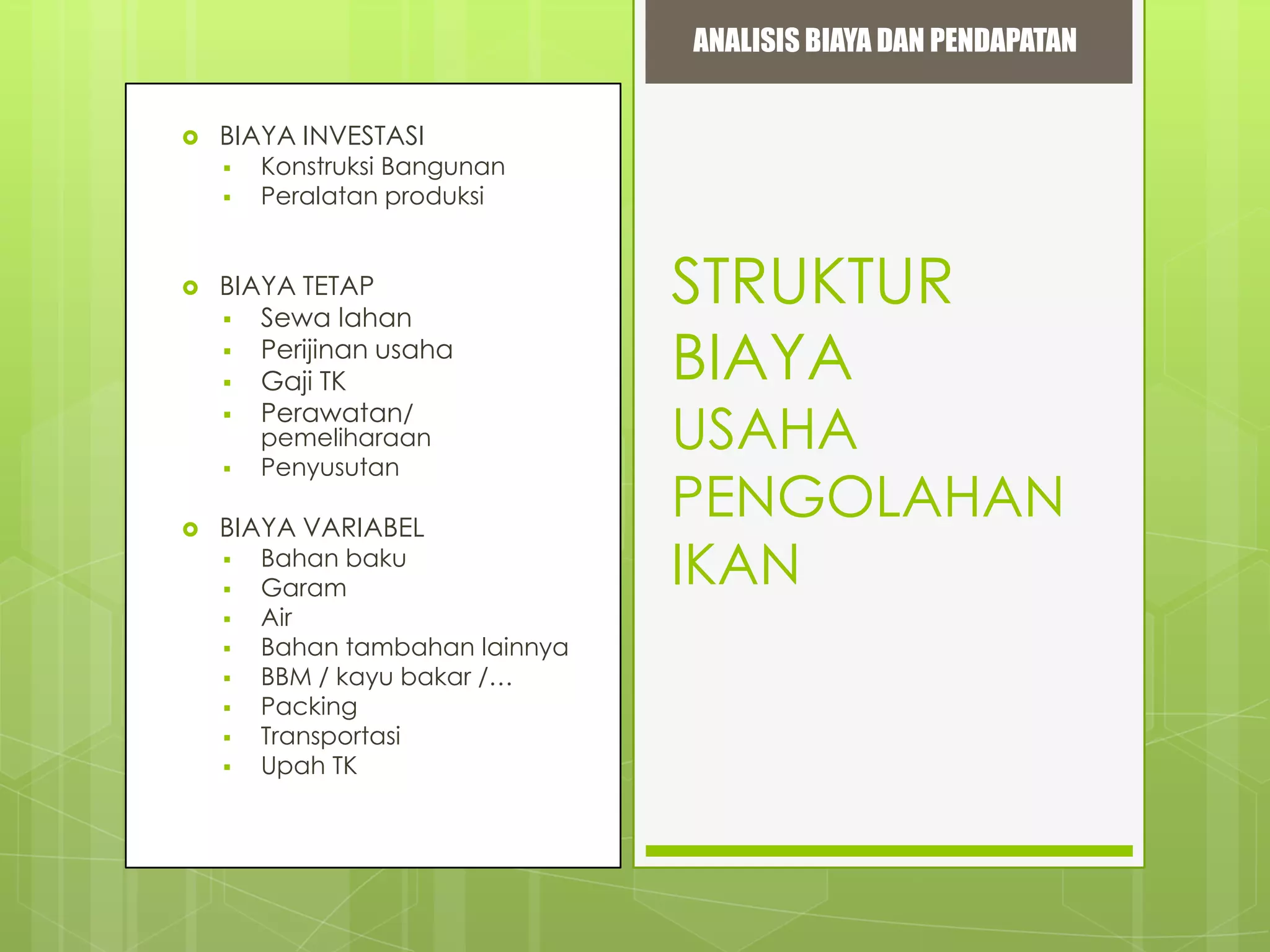 ANALISIS BIAYA DAN PENDAPATAN


BIAYA INVESTASI





BIAYA TETAP
 Sewa lahan
 Perijinan usaha
 Gaji TK
 Perawatan/




Konstruksi Bangunan
Peralatan produksi

pemeliharaan
Penyusutan

BIAYA VARIABEL










Bahan baku
Garam
Air
Bahan tambahan lainnya
BBM / kayu bakar /…
Packing
Transportasi
Upah TK

STRUKTUR
BIAYA

USAHA
PENGOLAHAN
IKAN

 