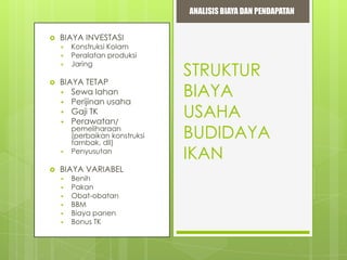 ANALISIS BIAYA DAN PENDAPATAN


BIAYA INVESTASI






BIAYA TETAP
 Sewa lahan
 Perijinan usaha
 Gaji TK
 Perawatan/





Konstruksi Kolam
Peralatan produksi
Jaring

pemeliharaan
(perbaikan konstruksi
tambak, dll)
Penyusutan

BIAYA VARIABEL







Benih
Pakan
Obat-obatan
BBM
Biaya panen
Bonus TK

STRUKTUR
BIAYA
USAHA
BUDIDAYA
IKAN

 