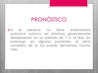 PRONÓSTICO
 Si

la
persona
no
tiene
enfermedad
pulmonar crónica, los síntomas generalmente
desaparecen en un período de 7 a 14 días. Sin
embargo, en algunos pacientes, el alivio
completo de la tos puede demorarse mucho
más.

 