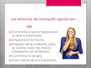 Los síntomas de bronquitis aguda son…
TOS
 Constante

o que empeora por
10 días a 2 semanas.
 Empeora en la noche.
 Empieza seca e irritante, pero
se vuelve cada vez menos
compacta con el tiempo.
 Con moco o sangre.
 Dura menos de 6 a 8 semanas.

 