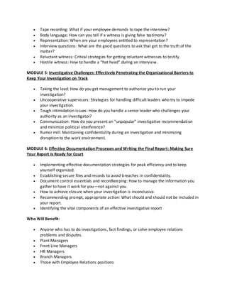 Tape recording: What if your employee demands to tape the interview?
Body language: How can you tell if a witness is giving false testimony?
Representation: When are your employees entitled to representation?
Interview questions: What are the good questions to ask that get to the truth of the
matter?
Reluctant witness: Critical strategies for getting reluctant witnesses to testify.
Hostile witness: How to handle a “hot head” during an interview.
MODULE 5: Investigative Challenges: Effectively Penetrating the Organizational Barriers to
Keep Your Investigation on Track
Taking the lead: How do you get management to authorize you to run your
investigation?
Uncooperative supervisors: Strategies for handling difficult leaders who try to impede
your investigation.
Tough intimidation issues: How do you handle a senior leader who challenges your
authority as an investigator?
Communication: How do you present an “unpopular” investigative recommendation
and minimize political interference?
Rumor mill: Maintaining confidentiality during an investigation and minimizing
disruption to the work environment.
MODULE 6: Effective Documentation Processes and Writing the Final Report: Making Sure
Your Report Is Ready for Court
Implementing effective documentation strategies for peak efficiency and to keep
yourself organized.
Establishing secure files and records to avoid breaches in confidentiality.
Document control essentials and recordkeeping: How to manage the information you
gather to have it work for you—not against you.
How to achieve closure when your investigation is inconclusive.
Recommending prompt, appropriate action: What should and should not be included in
your report.
Identifying the vital components of an effective investigative report
Who Will Benefit:
Anyone who has to do investigations, fact findings, or solve employee relations
problems and disputes.
Plant Managers
Front Line Managers
HR Managers
Branch Managers
Those with Employee Relations positions

 