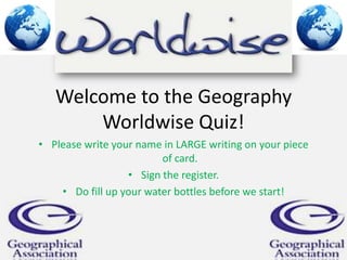Welcome to the Geography
Worldwise Quiz!
• Please write your name in LARGE writing on your piece
of card.
• Sign the register.
• Do fill up your water bottles before we start!

 