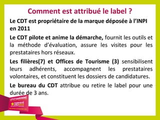 Comment est attribué le label ?
Le CDT est propriétaire de la marque déposée à l’INPI
en 2011
Le CDT pilote et anime la démarche, fournit les outils et
la méthode d’évaluation, assure les visites pour les
prestataires hors réseaux.
Les filières(7) et Offices de Tourisme (3) sensibilisent
leurs adhérents, accompagnent les prestataires
volontaires, et constituent les dossiers de candidatures.
Le bureau du CDT attribue ou retire le label pour une
durée de 3 ans.

 